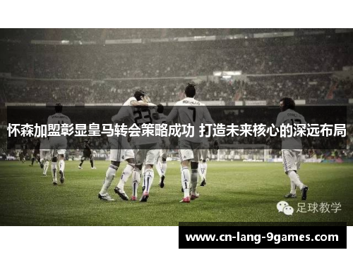 怀森加盟彰显皇马转会策略成功 打造未来核心的深远布局 怀森加盟彰显皇马转会策略成功 打造未来核心的深远布局