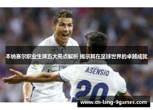 本纳赛尔职业生涯五大亮点解析 揭示其在足球世界的卓越成就