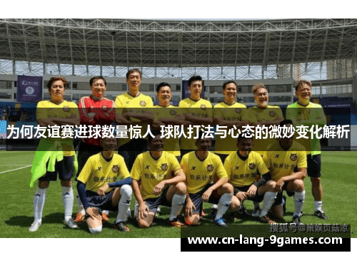 为何友谊赛进球数量惊人 球队打法与心态的微妙变化解析