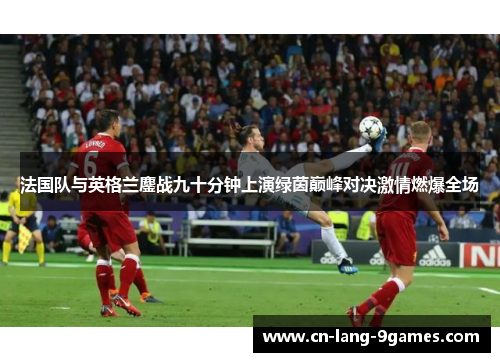 法国队与英格兰鏖战九十分钟上演绿茵巅峰对决激情燃爆全场