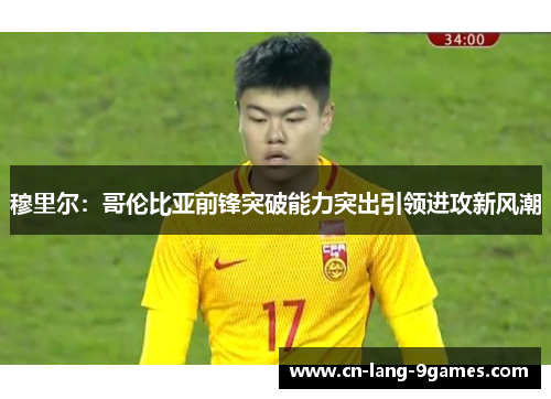 穆里尔:哥伦比亚前锋突破能力突出引领进攻新风潮 穆里尔:哥伦比亚前锋突破能力突出引领进攻新风潮