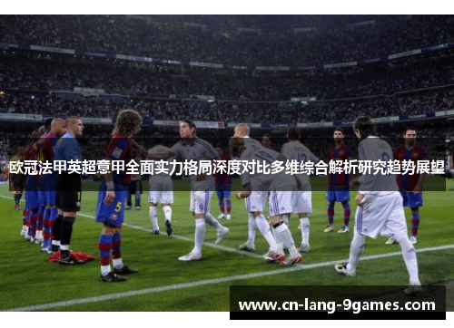欧冠法甲英超意甲全面实力格局深度对比多维综合解析研究趋势展望 欧冠法甲英超意甲全面实力格局深度对比多维综合解析研究趋势展望