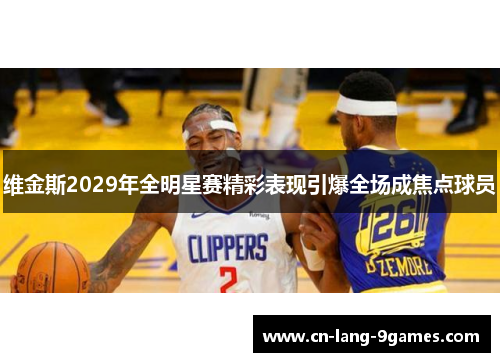 维金斯2029年全明星赛精彩表现引爆全场成焦点球员 维金斯2029年全明星赛精彩表现引爆全场成焦点球员