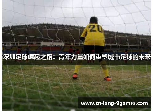 深圳足球崛起之路：青年力量如何重塑城市足球的未来