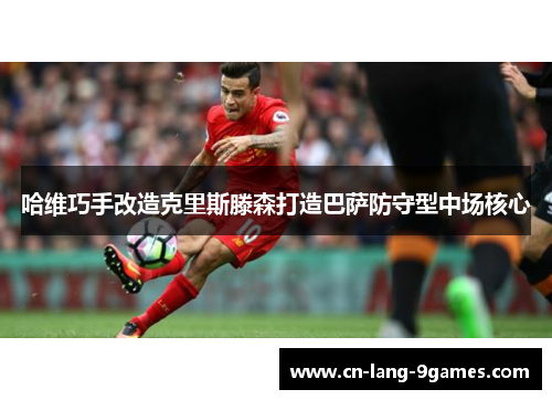 哈维巧手改造克里斯滕森打造巴萨防守型中场核心