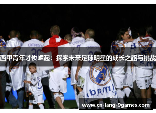 西甲青年才俊崛起：探索未来足球明星的成长之路与挑战