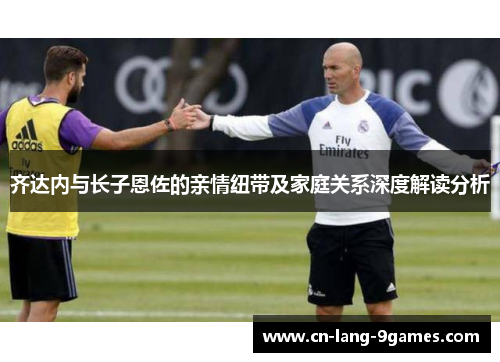 齐达内与长子恩佐的亲情纽带及家庭关系深度解读分析